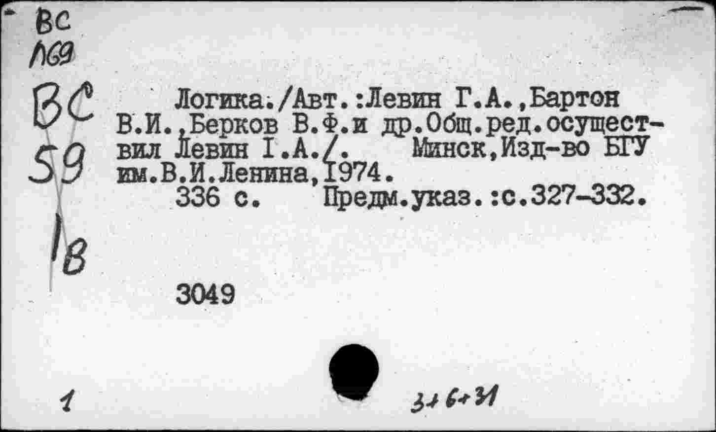 ﻿
0С
59
к
Логика./Авт.:Левин Г.А..Бартон В.И. .Берков В.Ф.и др.Общ.ред.осущест вил Левин 1.А./. Минск,Изд-во БГУ им.В.И. Ленина, 1974.
336 с. Предм.указ.:с.327-332.
3049
